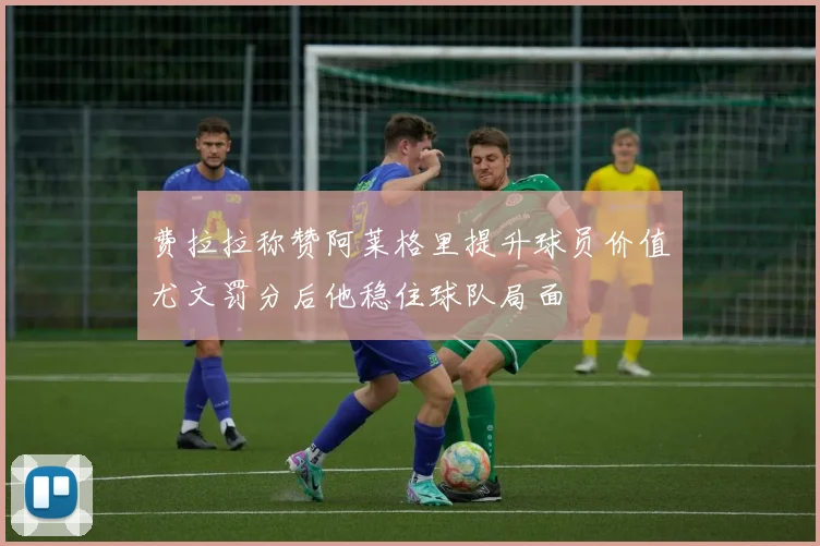 费拉拉称赞阿莱格里提升球员价值尤文罚分后他稳住球队局面