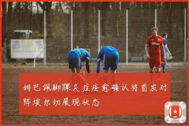 姆巴佩脚踝炎症痊愈确认将首发对阵埃尔切展现状态