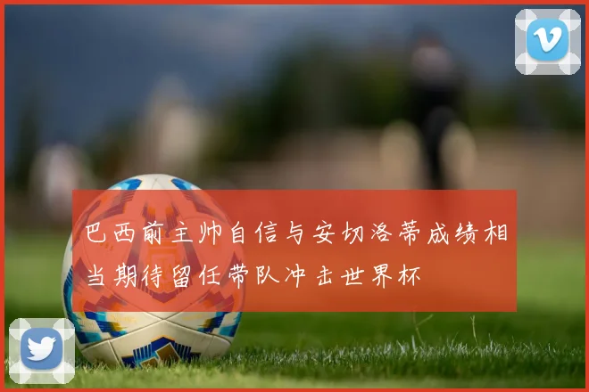 巴西前主帅自信与安切洛蒂成绩相当期待留任带队冲击世界杯