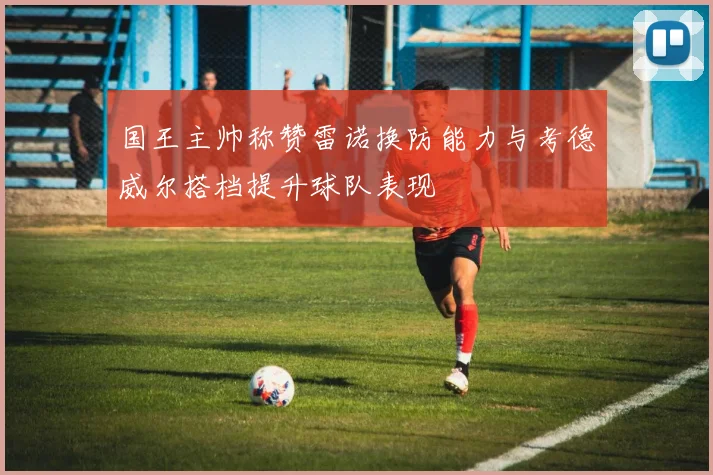 国王主帅称赞雷诺换防能力与考德威尔搭档提升球队表现