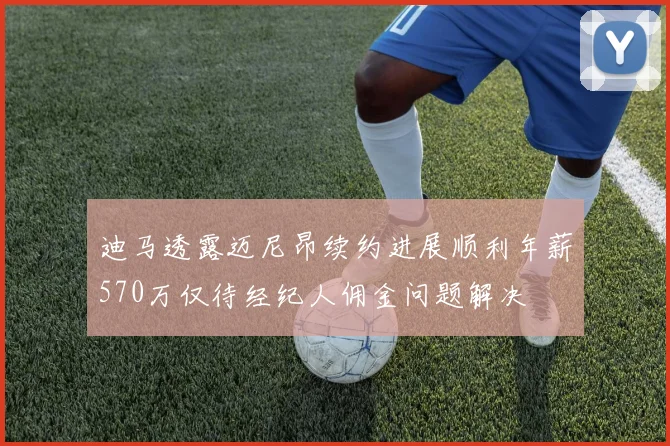 迪马透露迈尼昂续约进展顺利年薪570万仅待经纪人佣金问题解决