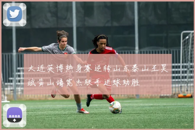 大连英博热身赛逆转山东泰山王昊斌黄山靖宽杰联手进球助胜