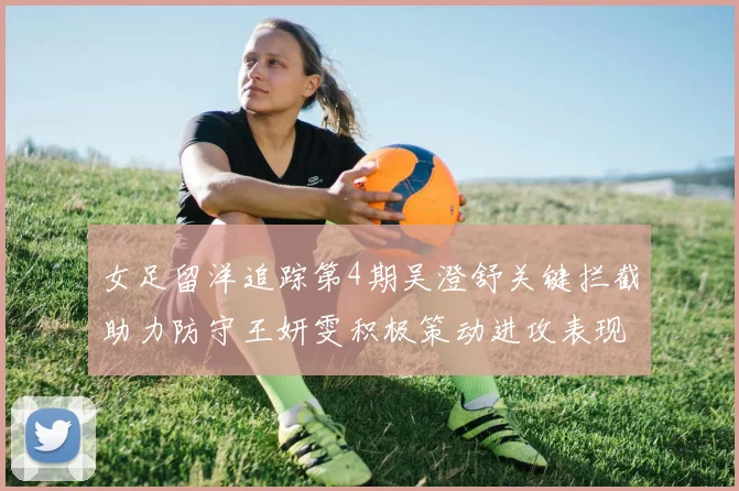 女足留洋追踪第4期吴澄舒关键拦截助力防守王妍雯积极策动进攻表现出色