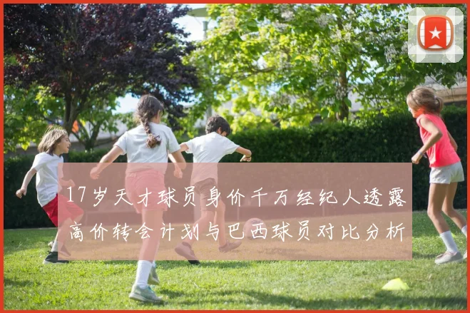 17岁天才球员身价千万经纪人透露高价转会计划与巴西球员对比分析