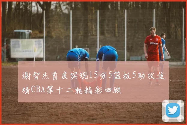 谢智杰首度实现15分5篮板5助攻佳绩CBA第十二轮精彩回顾