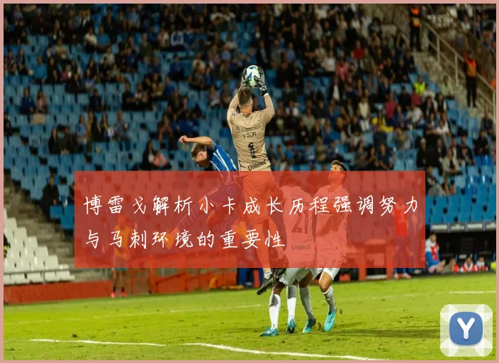 博雷戈解析小卡成长历程强调努力与马刺环境的重要性