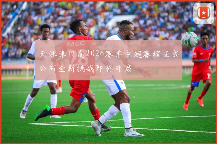 天津津门虎2026赛季中超赛程正式公布全新挑战即将开启
