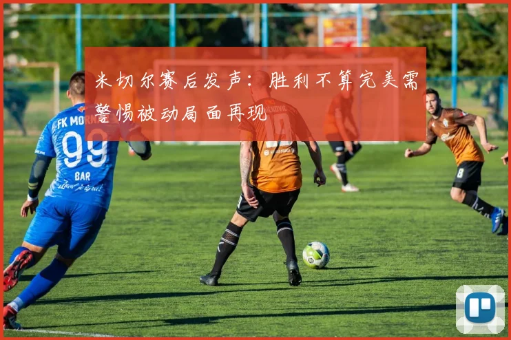 米切尔赛后发声：胜利不算完美需警惕被动局面再现