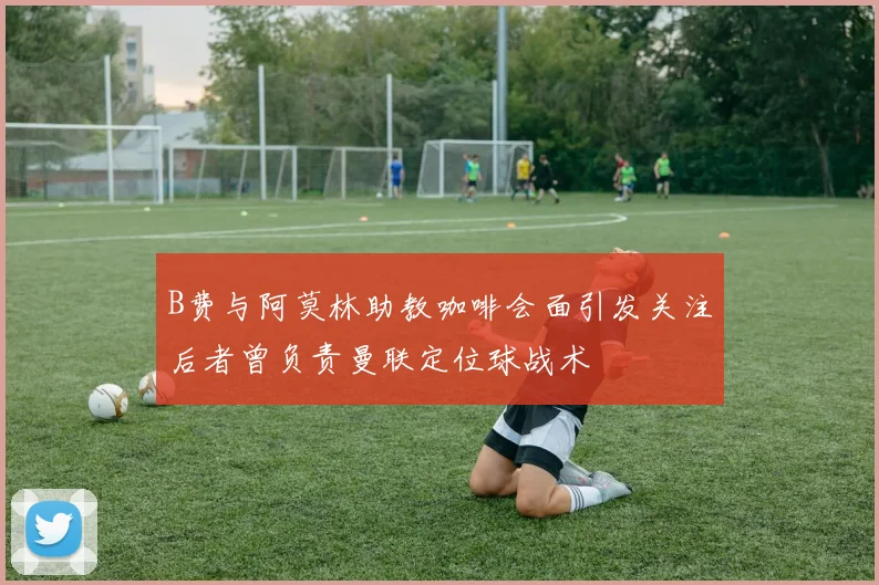 B费与阿莫林助教咖啡会面引发关注后者曾负责曼联定位球战术