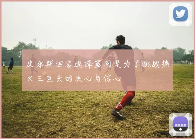 皮尔斯坦言选择篮网是为了挑战热火三巨头的决心与信心