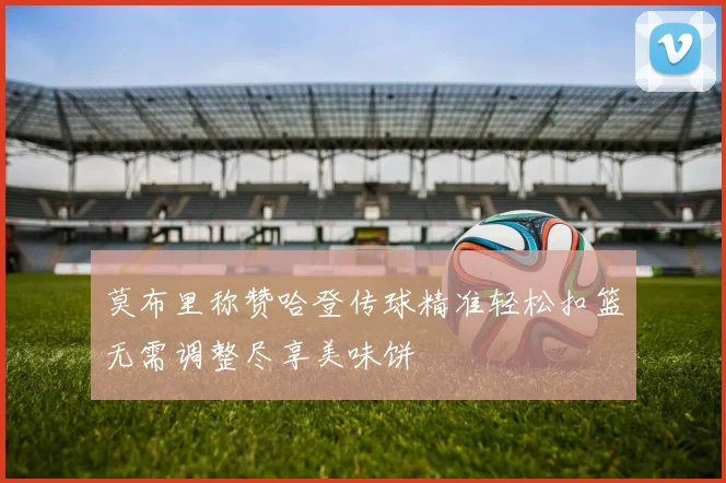 莫布里称赞哈登传球精准轻松扣篮无需调整尽享美味饼
