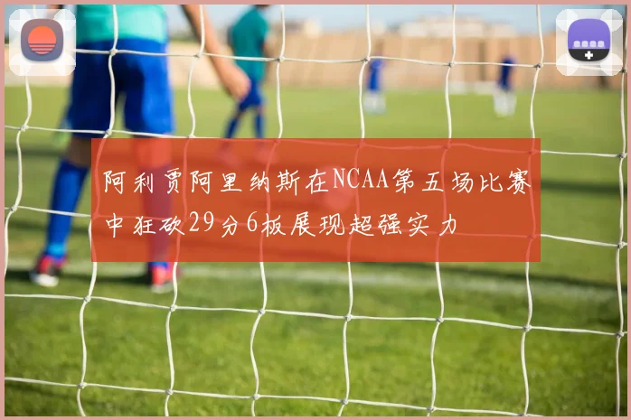 阿利贾阿里纳斯在NCAA第五场比赛中狂砍29分6板展现超强实力