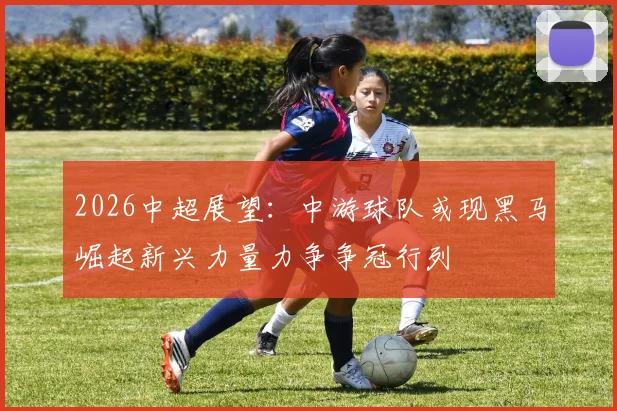 2026中超展望：中游球队或现黑马崛起新兴力量力争争冠行列