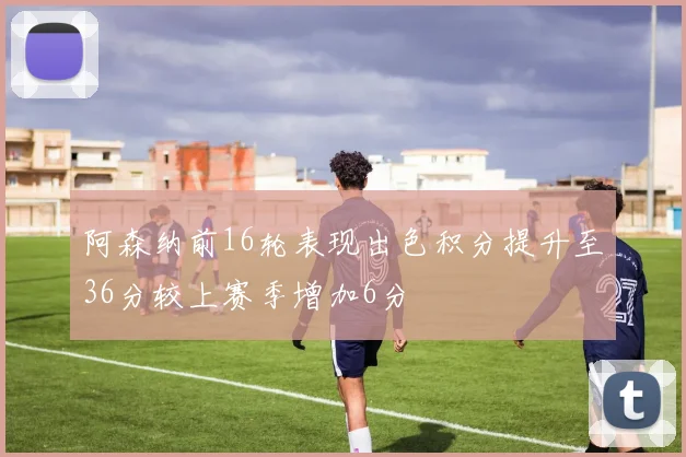 阿森纳前16轮表现出色积分提升至36分较上赛季增加6分