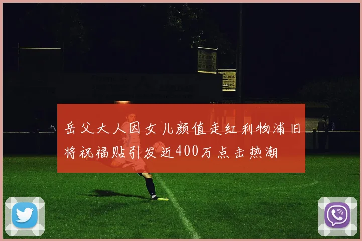 岳父大人因女儿颜值走红利物浦旧将祝福贴引发近400万点击热潮