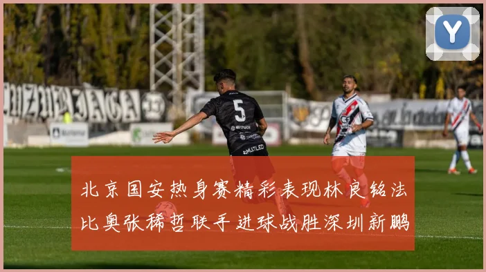 北京国安热身赛精彩表现林良铭法比奥张稀哲联手进球战胜深圳新鹏城