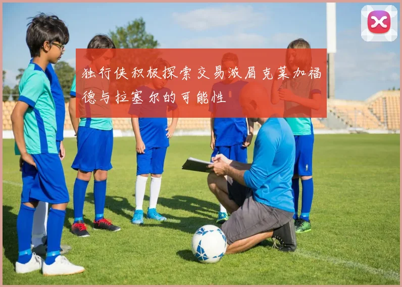 独行侠积极探索交易浓眉克莱加福德与拉塞尔的可能性