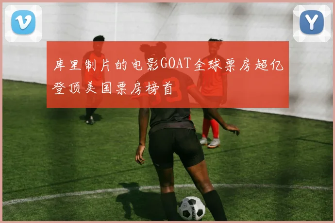 库里制片的电影GOAT全球票房超亿登顶美国票房榜首