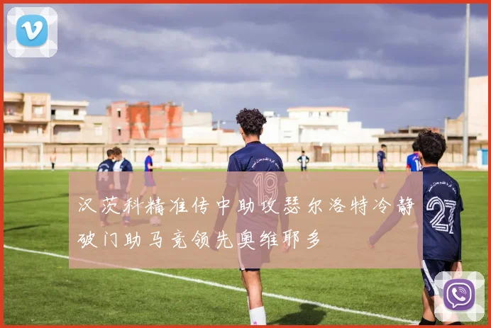 汉茨科精准传中助攻瑟尔洛特冷静破门助马竞领先奥维耶多