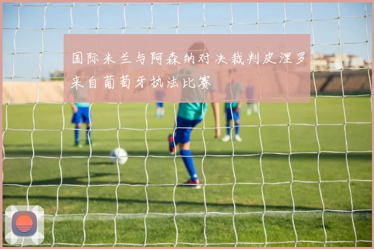 国际米兰与阿森纳对决裁判皮涅罗来自葡萄牙执法比赛