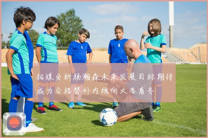 拓媒分析杨瀚森未来发展目标期待成为合格替补内线向大洛看齐