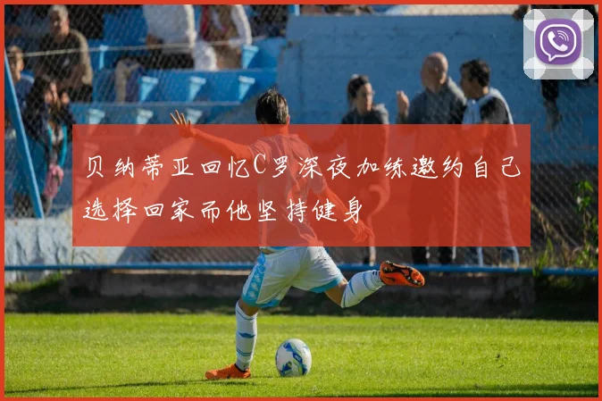 贝纳蒂亚回忆C罗深夜加练邀约自己选择回家而他坚持健身