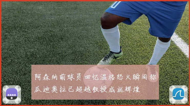 阿森纳前球员回忆温格怒火瞬间称瓜迪奥拉已超越教授成就辉煌
