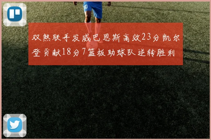 双煞联手发威巴恩斯高效23分凯尔登贡献18分7篮板助球队逆转胜利