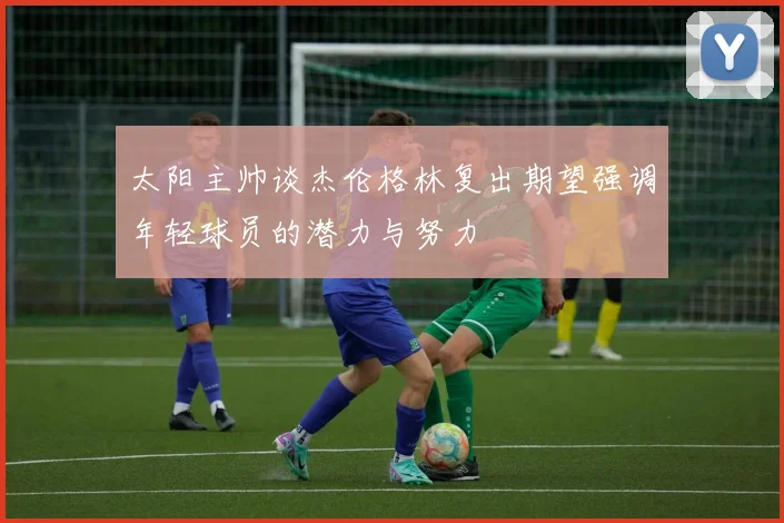 太阳主帅谈杰伦格林复出期望强调年轻球员的潜力与努力