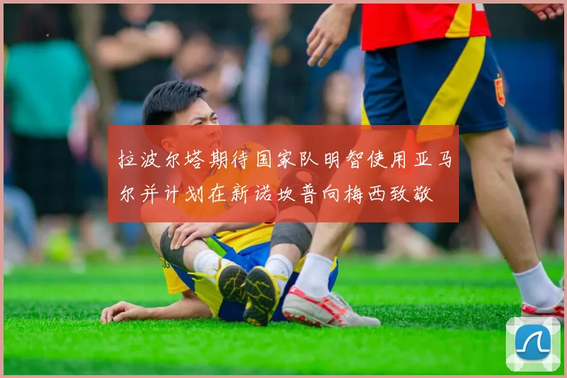 拉波尔塔期待国家队明智使用亚马尔并计划在新诺坎普向梅西致敬