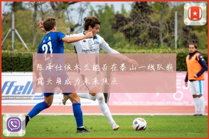 陈泽仕依木兰能否在泰山一线队崭露头角成为未来焦点